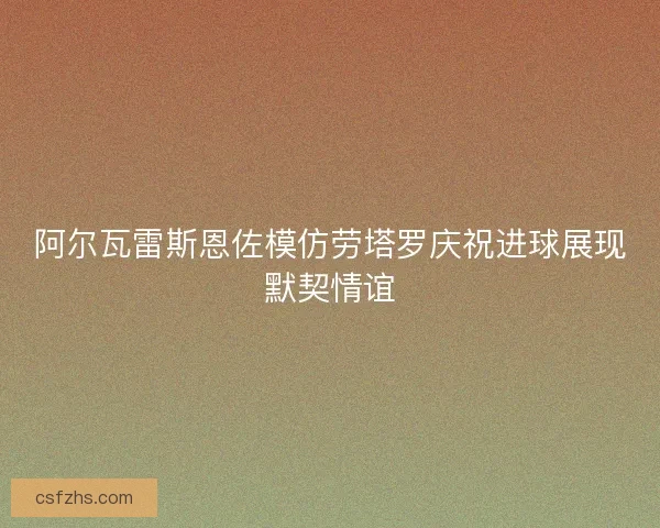 阿尔瓦雷斯恩佐模仿劳塔罗庆祝进球展现默契情谊