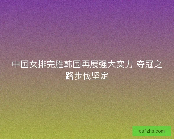 中国女排完胜韩国再展强大实力 夺冠之路步伐坚定