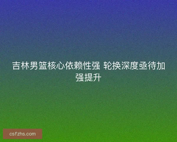 吉林男篮核心依赖性强 轮换深度亟待加强提升