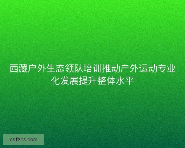 西藏户外生态领队培训推动户外运动专业化发展提升整体水平