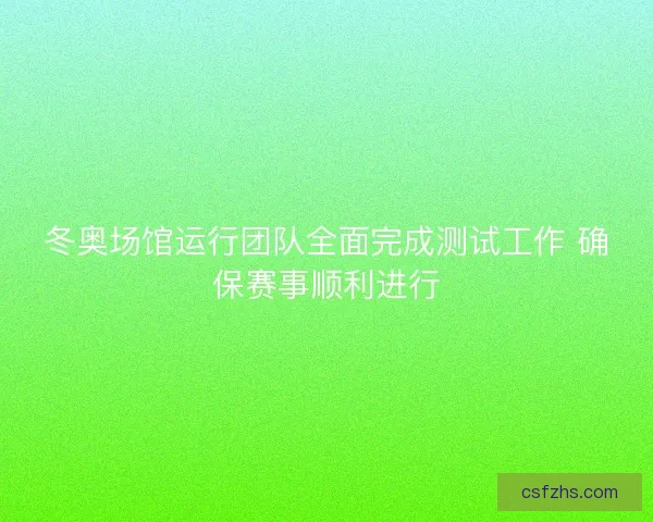 冬奥场馆运行团队全面完成测试工作 确保赛事顺利进行
