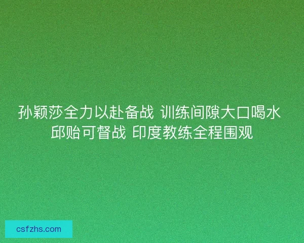 孙颖莎全力以赴备战 训练间隙大口喝水 邱贻可督战 印度教练全程围观