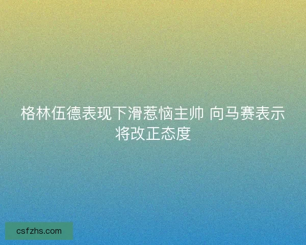 格林伍德表现下滑惹恼主帅 向马赛表示将改正态度