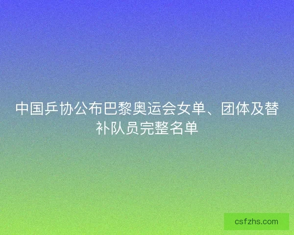 中国乒协公布巴黎奥运会女单、团体及替补队员完整名单