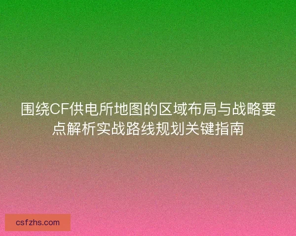 围绕CF供电所地图的区域布局与战略要点解析实战路线规划关键指南