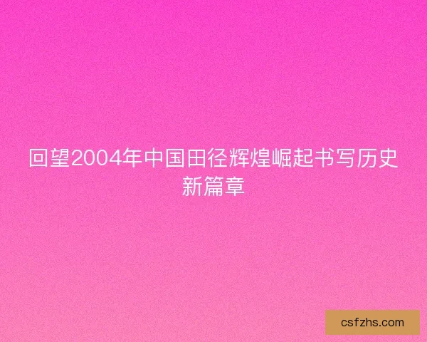 回望2004年中国田径辉煌崛起书写历史新篇章