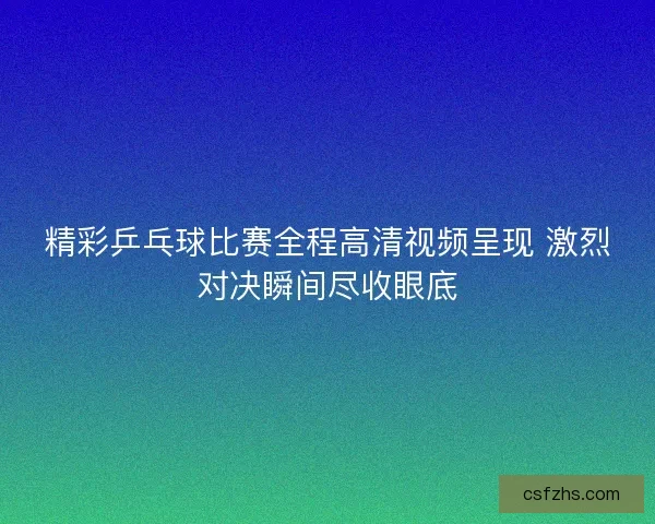 精彩乒乓球比赛全程高清视频呈现 激烈对决瞬间尽收眼底