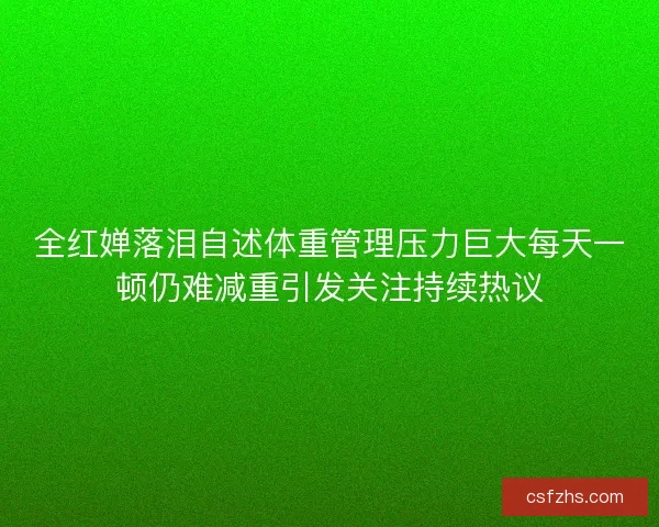 全红婵落泪自述体重管理压力巨大每天一顿仍难减重引发关注持续热议