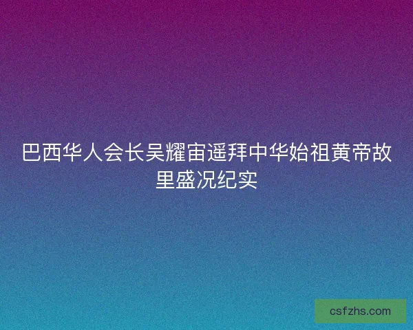 巴西华人会长吴耀宙遥拜中华始祖黄帝故里盛况纪实