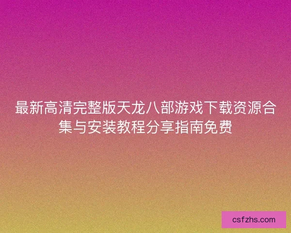 最新高清完整版天龙八部游戏下载资源合集与安装教程分享指南免费