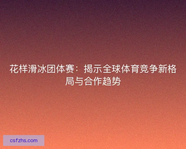 花样滑冰团体赛：揭示全球体育竞争新格局与合作趋势