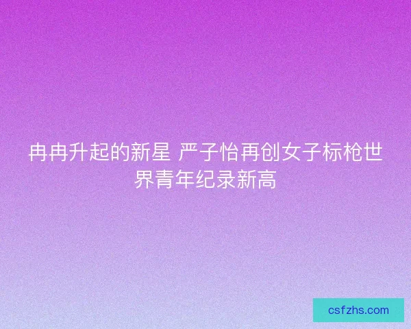 冉冉升起的新星 严子怡再创女子标枪世界青年纪录新高
